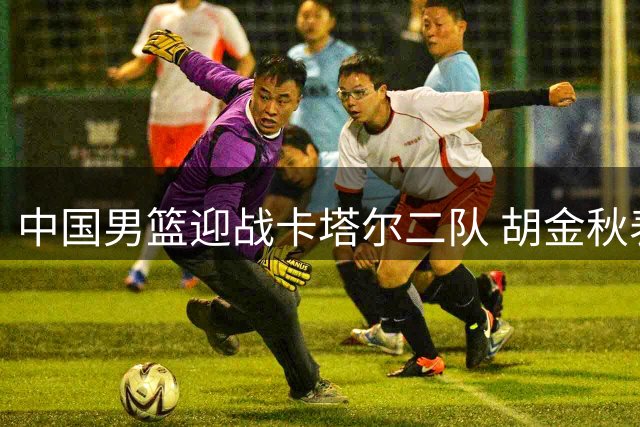 中国男篮迎战卡塔尔二队 胡金秋表态必胜之战
