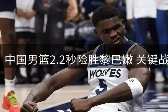 中国男篮2.2秒险胜黎巴嫩 关键战暴露三大亮点