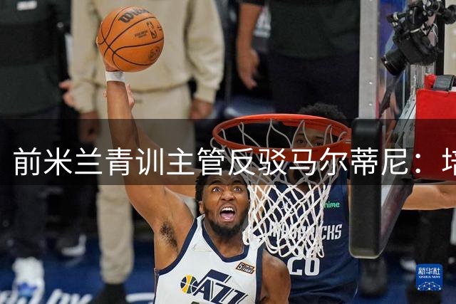 前米兰青训主管反驳马尔蒂尼：培养体系注重个性发展