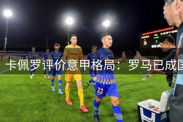 卡佩罗评价意甲格局：罗马已成国米卫冕最强劲敌
