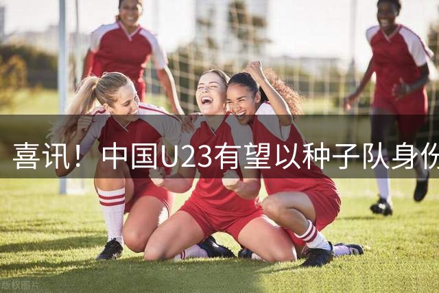喜讯！中国U23有望以种子队身份参加亚运会男足抽签，值得期待