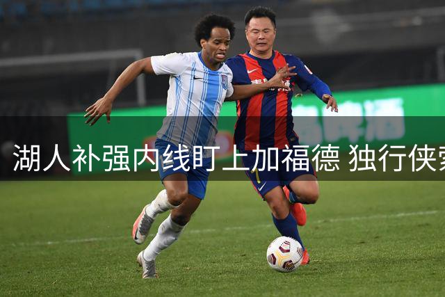 湖人补强内线盯上加福德 独行侠索要首轮签引热议