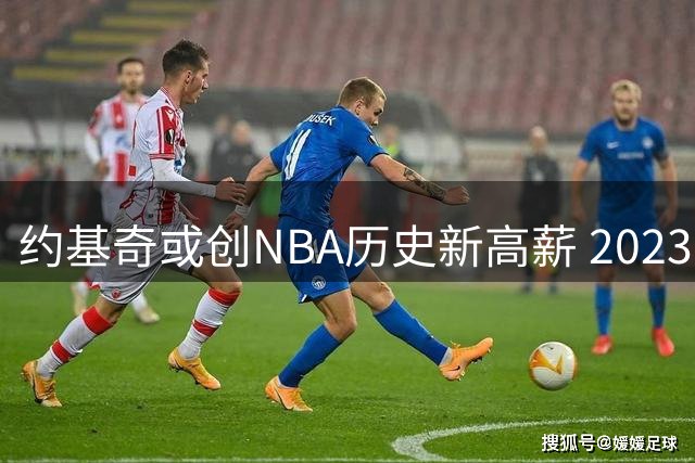 约基奇或创NBA历史新高薪 2023年总薪资突破7.2亿美元