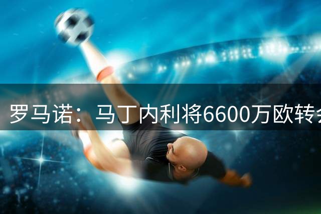 罗马诺：马丁内利将6600万欧转会新月，税后年薪超过2000万欧